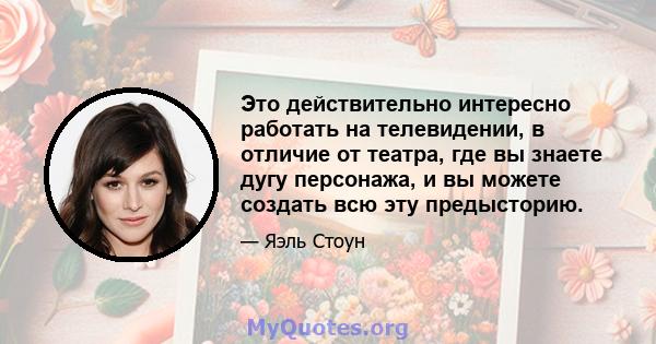 Это действительно интересно работать на телевидении, в отличие от театра, где вы знаете дугу персонажа, и вы можете создать всю эту предысторию.