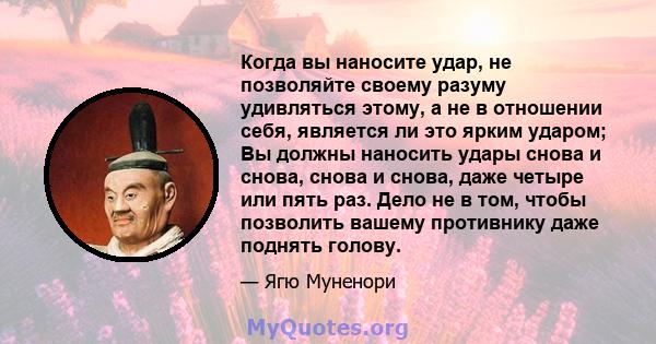 Когда вы наносите удар, не позволяйте своему разуму удивляться этому, а не в отношении себя, является ли это ярким ударом; Вы должны наносить удары снова и снова, снова и снова, даже четыре или пять раз. Дело не в том,