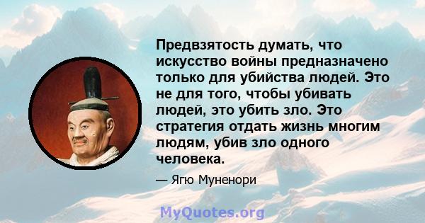 Предвзятость думать, что искусство войны предназначено только для убийства людей. Это не для того, чтобы убивать людей, это убить зло. Это стратегия отдать жизнь многим людям, убив зло одного человека.