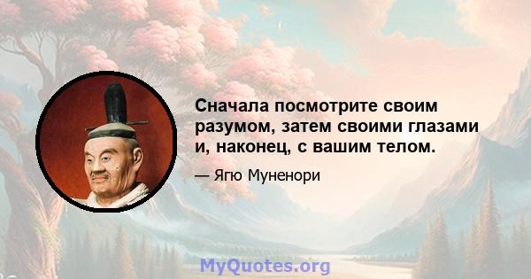 Сначала посмотрите своим разумом, затем своими глазами и, наконец, с вашим телом.