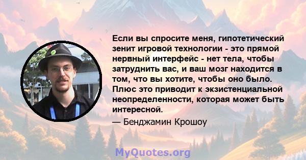 Если вы спросите меня, гипотетический зенит игровой технологии - это прямой нервный интерфейс - нет тела, чтобы затруднить вас, и ваш мозг находится в том, что вы хотите, чтобы оно было. Плюс это приводит к