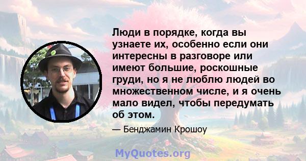 Люди в порядке, когда вы узнаете их, особенно если они интересны в разговоре или имеют большие, роскошные груди, но я не люблю людей во множественном числе, и я очень мало видел, чтобы передумать об этом.