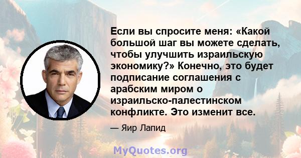 Если вы спросите меня: «Какой большой шаг вы можете сделать, чтобы улучшить израильскую экономику?» Конечно, это будет подписание соглашения с арабским миром о израильско-палестинском конфликте. Это изменит все.