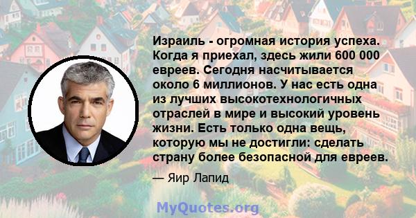 Израиль - огромная история успеха. Когда я приехал, здесь жили 600 000 евреев. Сегодня насчитывается около 6 миллионов. У нас есть одна из лучших высокотехнологичных отраслей в мире и высокий уровень жизни. Есть только