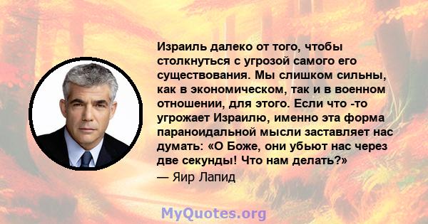 Израиль далеко от того, чтобы столкнуться с угрозой самого его существования. Мы слишком сильны, как в экономическом, так и в военном отношении, для этого. Если что -то угрожает Израилю, именно эта форма параноидальной