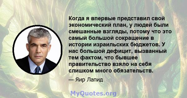 Когда я впервые представил свой экономический план, у людей были смешанные взгляды, потому что это самый большой сокращение в истории израильских бюджетов. У нас большой дефицит, вызванный тем фактом, что бывшее