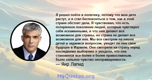 Я решил пойти в политику, потому что мои дети растут, и я стал беспокоиться о том, как в этой стране обстоят дела. Я чувствовал, что есть потерянное поколение людей, которые чувствуют себя искаженными, и что они делают