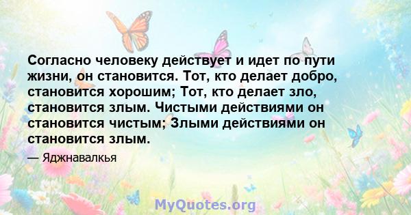 Согласно человеку действует и идет по пути жизни, он становится. Тот, кто делает добро, становится хорошим; Тот, кто делает зло, становится злым. Чистыми действиями он становится чистым; Злыми действиями он становится