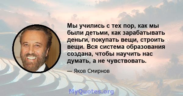 Мы учились с тех пор, как мы были детьми, как зарабатывать деньги, покупать вещи, строить вещи. Вся система образования создана, чтобы научить нас думать, а не чувствовать.