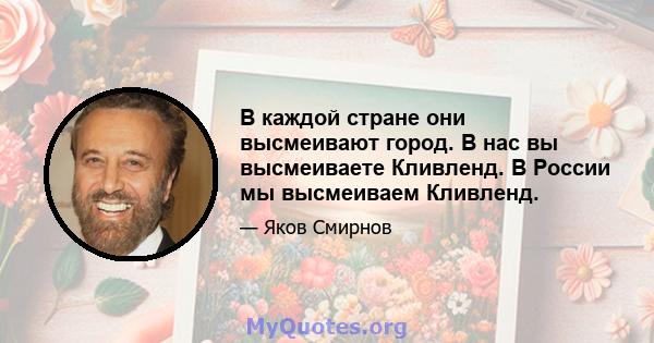 В каждой стране они высмеивают город. В нас вы высмеиваете Кливленд. В России мы высмеиваем Кливленд.