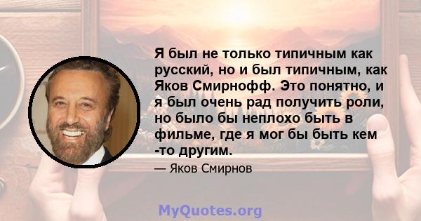 Я был не только типичным как русский, но и был типичным, как Яков Смирнофф. Это понятно, и я был очень рад получить роли, но было бы неплохо быть в фильме, где я мог бы быть кем -то другим.