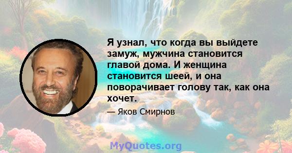 Я узнал, что когда вы выйдете замуж, мужчина становится главой дома. И женщина становится шеей, и она поворачивает голову так, как она хочет.