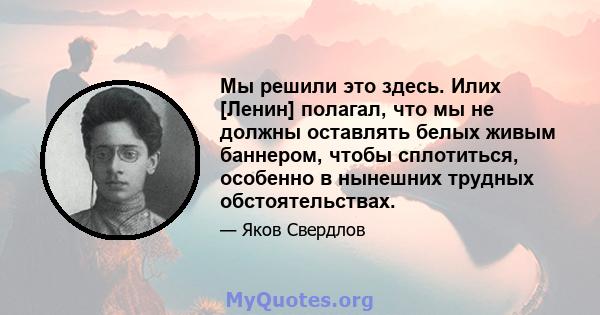 Мы решили это здесь. Илих [Ленин] полагал, что мы не должны оставлять белых живым баннером, чтобы сплотиться, особенно в нынешних трудных обстоятельствах.