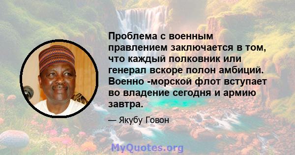 Проблема с военным правлением заключается в том, что каждый полковник или генерал вскоре полон амбиций. Военно -морской флот вступает во владение сегодня и армию завтра.