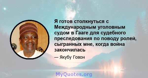 Я готов столкнуться с Международным уголовным судом в Гааге для судебного преследования по поводу ролей, сыгранных мне, когда война закончилась