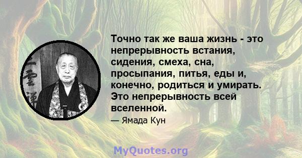 Точно так же ваша жизнь - это непрерывность встания, сидения, смеха, сна, просыпания, питья, еды и, конечно, родиться и умирать. Это непрерывность всей вселенной.