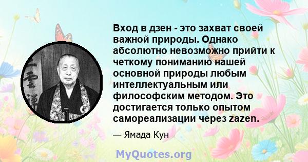 Вход в дзен - это захват своей важной природы. Однако абсолютно невозможно прийти к четкому пониманию нашей основной природы любым интеллектуальным или философским методом. Это достигается только опытом самореализации