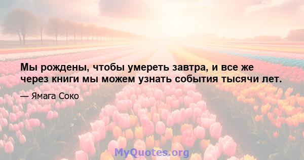 Мы рождены, чтобы умереть завтра, и все же через книги мы можем узнать события тысячи лет.