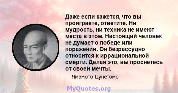 Даже если кажется, что вы проиграете, ответите. Ни мудрость, ни техника не имеют места в этом. Настоящий человек не думает о победе или поражении. Он безрассудно относится к иррациональной смерти. Делая это, вы