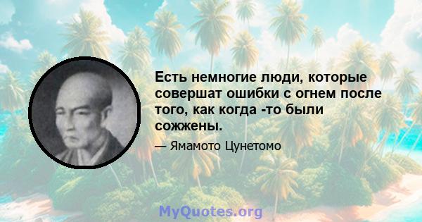 Есть немногие люди, которые совершат ошибки с огнем после того, как когда -то были сожжены.