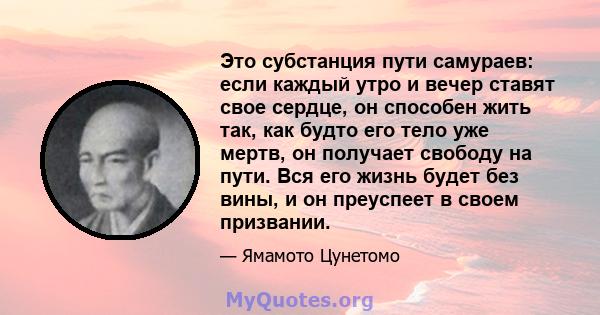 Это субстанция пути самураев: если каждый утро и вечер ставят свое сердце, он способен жить так, как будто его тело уже мертв, он получает свободу на пути. Вся его жизнь будет без вины, и он преуспеет в своем призвании.