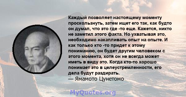 Каждый позволяет настоящему моменту проскользнуть, затем ищет его так, как будто он думал, что это где -то еще. Кажется, никто не заметил этого факта. Но ухватывая это, необходимо накапливать опыт на опыте. И как только 