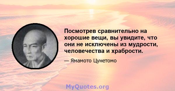 Посмотрев сравнительно на хорошие вещи, вы увидите, что они не исключены из мудрости, человечества и храбрости.