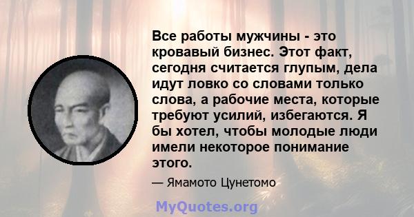 Все работы мужчины - это кровавый бизнес. Этот факт, сегодня считается глупым, дела идут ловко со словами только слова, а рабочие места, которые требуют усилий, избегаются. Я бы хотел, чтобы молодые люди имели некоторое 