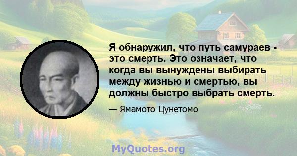 Я обнаружил, что путь самураев - это смерть. Это означает, что когда вы вынуждены выбирать между жизнью и смертью, вы должны быстро выбрать смерть.