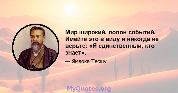 Мир широкий, полон событий. Имейте это в виду и никогда не верьте: «Я единственный, кто знает».