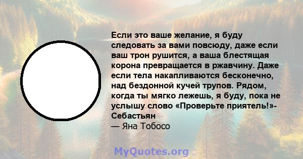 Если это ваше желание, я буду следовать за вами повсюду, даже если ваш трон рушится, а ваша блестящая корона превращается в ржавчину. Даже если тела накапливаются бесконечно, над бездонной кучей трупов. Рядом, когда ты