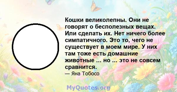 Кошки великолепны. Они не говорят о бесполезных вещах. Или сделать их. Нет ничего более симпатичного. Это то, чего не существует в моем мире. У них там тоже есть домашние животные ... но ... это не совсем сравнится.