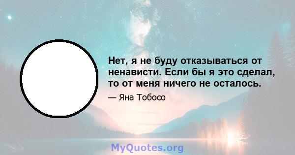 Нет, я не буду отказываться от ненависти. Если бы я это сделал, то от меня ничего не осталось.