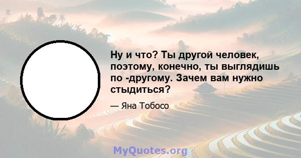 Ну и что? Ты другой человек, поэтому, конечно, ты выглядишь по -другому. Зачем вам нужно стыдиться?