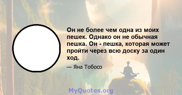 Он не более чем одна из моих пешек. Однако он не обычная пешка. Он - пешка, которая может пройти через всю доску за один ход.