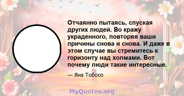 Отчаянно пытаясь, спуская других людей. Во кражу украденного, повторяя ваши причины снова и снова. И даже в этом случае вы стремитесь к горизонту над холмами. Вот почему люди такие интересные.