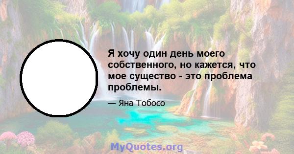 Я хочу один день моего собственного, но кажется, что мое существо - это проблема проблемы.