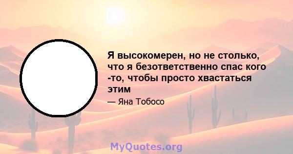 Я высокомерен, но не столько, что я безответственно спас кого -то, чтобы просто хвастаться этим