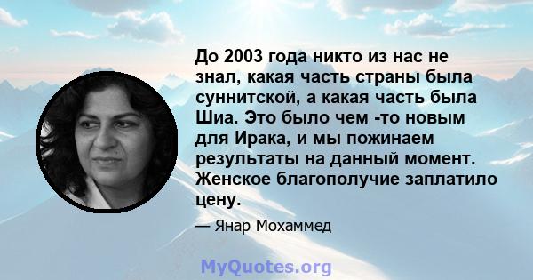 До 2003 года никто из нас не знал, какая часть страны была суннитской, а какая часть была Шиа. Это было чем -то новым для Ирака, и мы пожинаем результаты на данный момент. Женское благополучие заплатило цену.