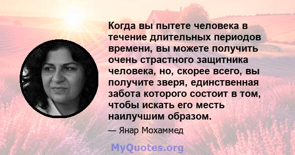 Когда вы пытете человека в течение длительных периодов времени, вы можете получить очень страстного защитника человека, но, скорее всего, вы получите зверя, единственная забота которого состоит в том, чтобы искать его