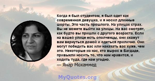 Когда я был студентом, я был одет как современная девушка, и я носил длинные шорты. Это часть прошлого. На улицах страх. Вы не можете выйти на улицы. На вас смотрят, как будто вы пришли с другого возраста. Если на вашей 