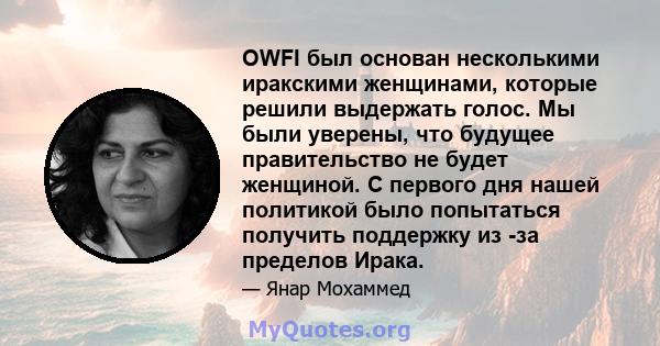 OWFI был основан несколькими иракскими женщинами, которые решили выдержать голос. Мы были уверены, что будущее правительство не будет женщиной. С первого дня нашей политикой было попытаться получить поддержку из -за