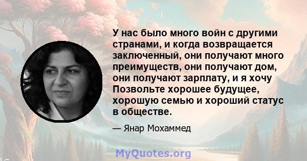 У нас было много войн с другими странами, и когда возвращается заключенный, они получают много преимуществ, они получают дом, они получают зарплату, и я хочу Позвольте хорошее будущее, хорошую семью и хороший статус в