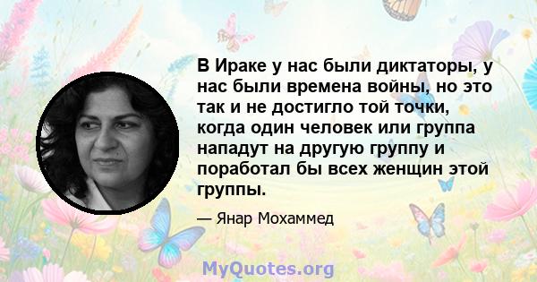 В Ираке у нас были диктаторы, у нас были времена войны, но это так и не достигло той точки, когда один человек или группа нападут на другую группу и поработал бы всех женщин этой группы.