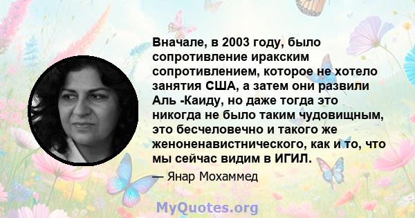 Вначале, в 2003 году, было сопротивление иракским сопротивлением, которое не хотело занятия США, а затем они развили Аль -Каиду, но даже тогда это никогда не было таким чудовищным, это бесчеловечно и такого же