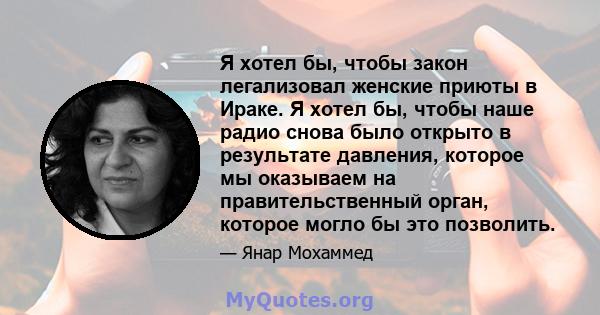 Я хотел бы, чтобы закон легализовал женские приюты в Ираке. Я хотел бы, чтобы наше радио снова было открыто в результате давления, которое мы оказываем на правительственный орган, которое могло бы это позволить.