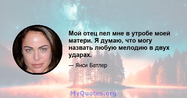 Мой отец пел мне в утробе моей матери. Я думаю, что могу назвать любую мелодию в двух ударах.