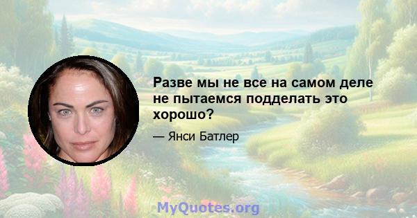 Разве мы не все на самом деле не пытаемся подделать это хорошо?