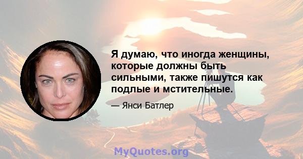 Я думаю, что иногда женщины, которые должны быть сильными, также пишутся как подлые и мстительные.