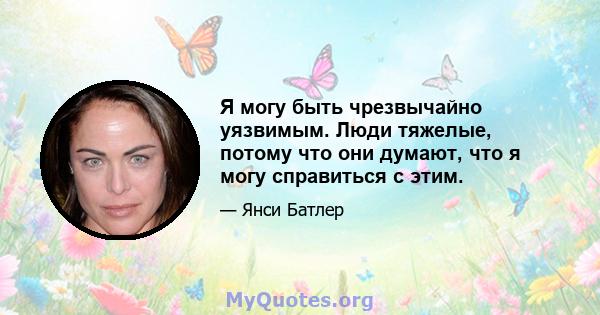 Я могу быть чрезвычайно уязвимым. Люди тяжелые, потому что они думают, что я могу справиться с этим.